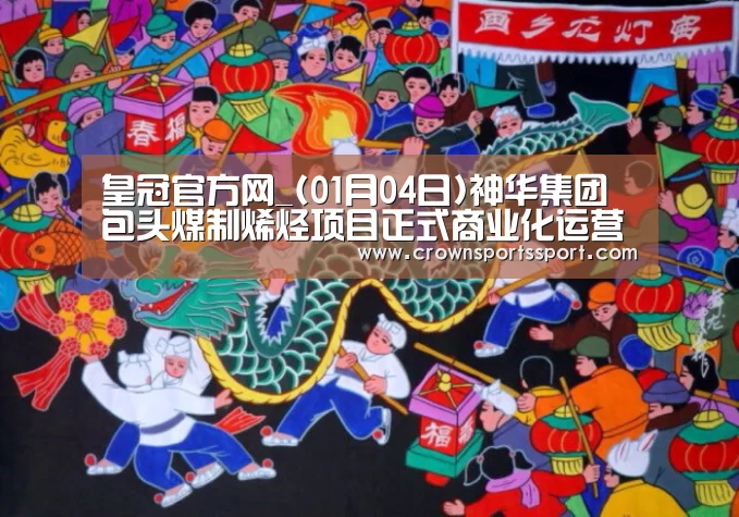 皇冠官方网_(01月04日)神华集团包头煤制烯烃项目正式商业化运营(图2) 皇冠官方网_(01月04日)神华集团包头煤制烯烃项目正式商业化运营(图2)