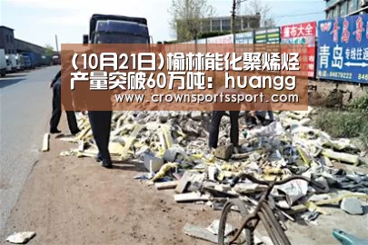 (10月21日)榆林能化聚烯烃产量突破60万吨:huangguanwangzhan(图2) (10月21日)榆林能化聚烯烃产量突破60万吨:huangguanwangzhan(图2)